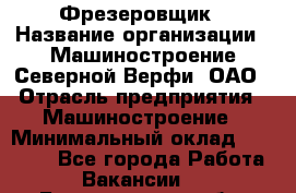 Фрезеровщик › Название организации ­ Машиностроение Северной Верфи, ОАО › Отрасль предприятия ­ Машиностроение › Минимальный оклад ­ 55 000 - Все города Работа » Вакансии   . Белгородская обл.